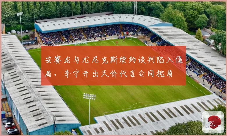 安赛龙与尤尼克斯续约谈判陷入僵局，李宁开出天价代言合同挖角