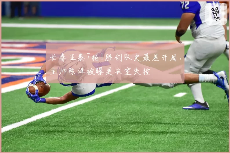 长春亚泰7轮1胜创队史最差开局,主帅陈洋被曝更衣室失控