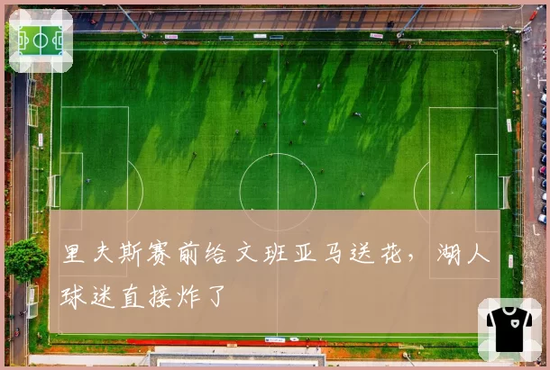 里夫斯赛前给文班亚马送花，湖人球迷直接炸了