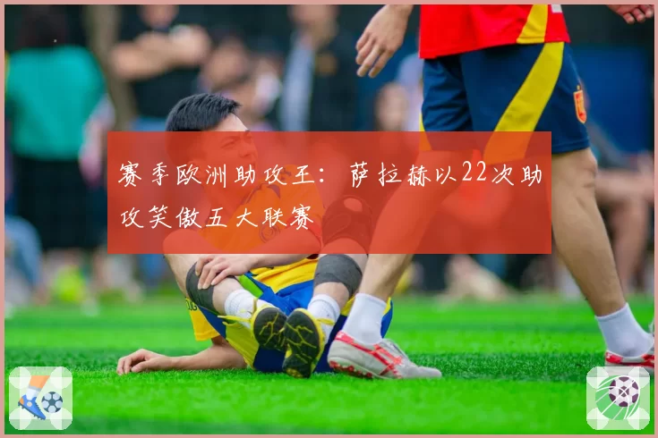 赛季欧洲助攻王：萨拉赫以22次助攻笑傲五大联赛