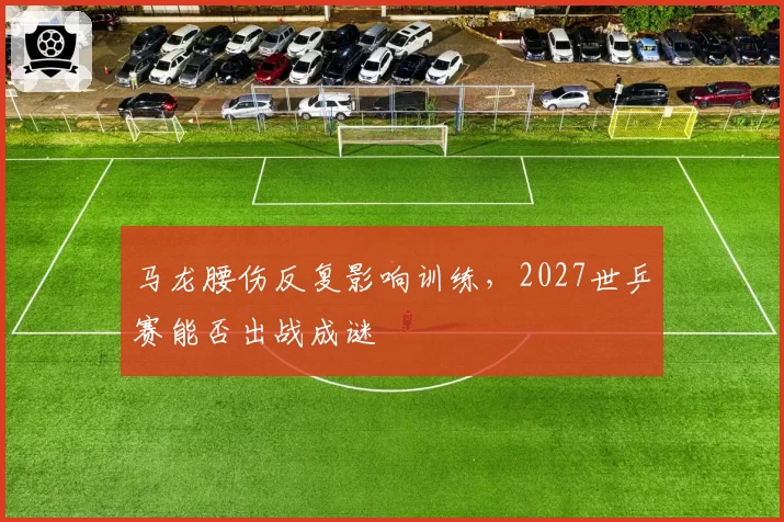 马龙腰伤反复影响训练,2027世乒赛能否出战成谜