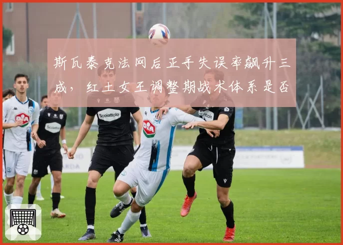 斯瓦泰克法网后正手失误率飙升三成,红土女王调整期战术体系是否崩塌?
