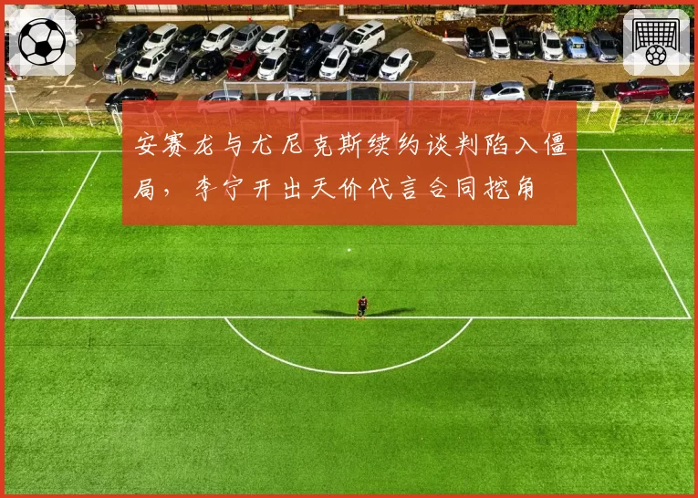 安赛龙与尤尼克斯续约谈判陷入僵局，李宁开出天价代言合同挖角