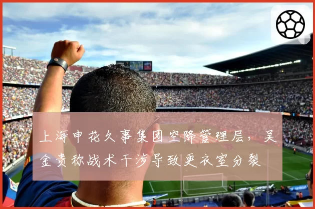 上海申花久事集团空降管理层,吴金贵称战术干涉导致更衣室分裂