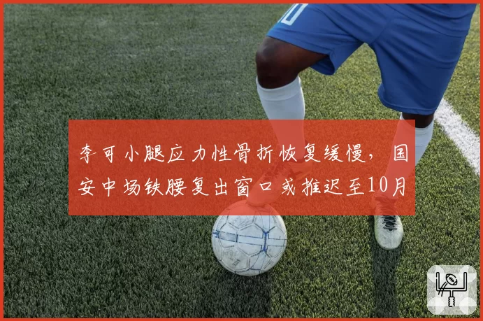 李可小腿应力性骨折恢复缓慢，国安中场铁腰复出窗口或推迟至10月