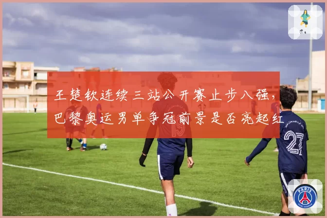 王楚钦连续三站公开赛止步八强,巴黎奥运男单争冠前景是否亮起红灯?