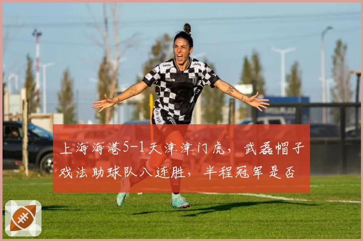 上海海港5-1天津津门虎,武磊帽子戏法助球队八连胜,半程冠军是否已无悬念?