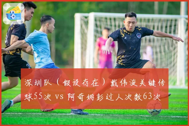 深圳队（假设存在）戴伟浚关键传球55次 vs 阿奇姆彭过人次数63次，技术流与速度流谁更适合防反