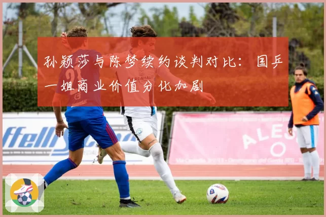 孙颖莎与陈梦续约谈判对比：国乒一姐商业价值分化加剧