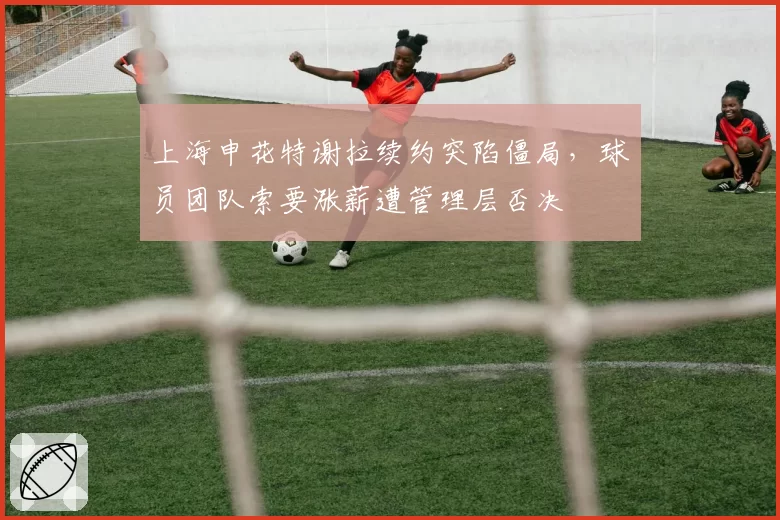 上海申花特谢拉续约突陷僵局，球员团队索要涨薪遭管理层否决