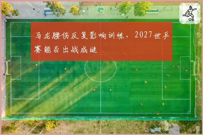 马龙腰伤反复影响训练,2027世乒赛能否出战成谜