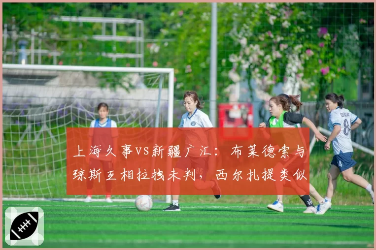 上海久事vs新疆广汇：布莱德索与琼斯互相拉拽未判，西尔扎提类似动作被吹违体