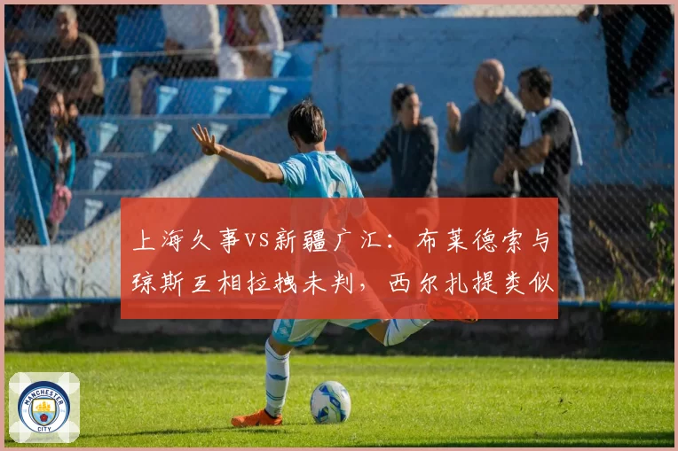 上海久事vs新疆广汇：布莱德索与琼斯互相拉拽未判，西尔扎提类似动作被吹违体