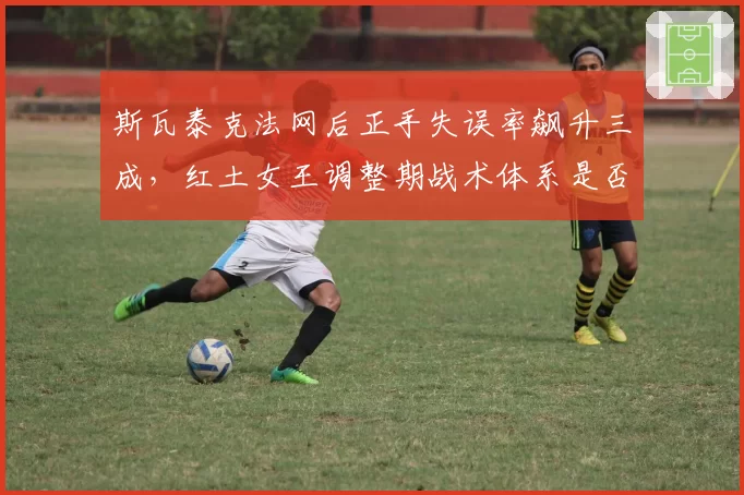 斯瓦泰克法网后正手失误率飙升三成,红土女王调整期战术体系是否崩塌?