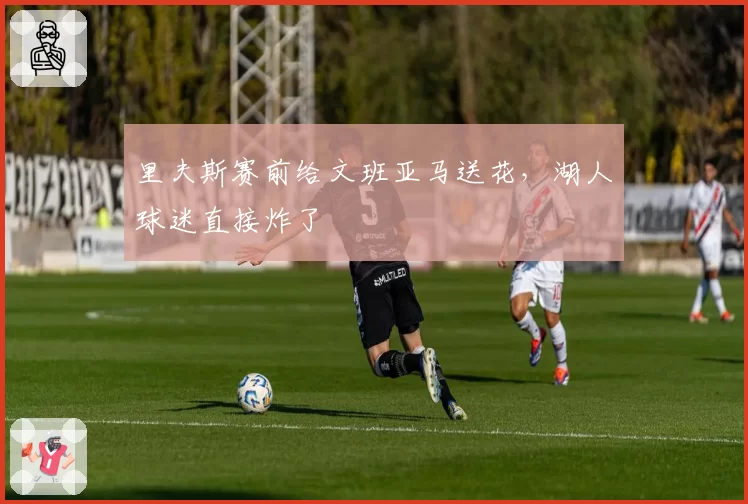 里夫斯赛前给文班亚马送花，湖人球迷直接炸了