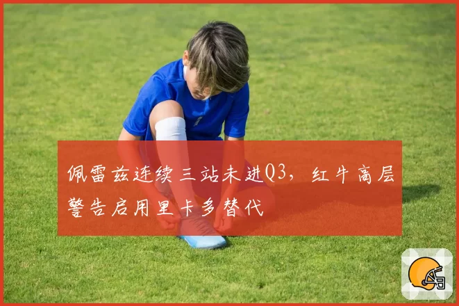 佩雷兹连续三站未进Q3，红牛高层警告启用里卡多替代