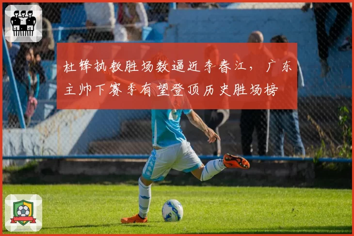 杜锋执教胜场数逼近李春江，广东主帅下赛季有望登顶历史胜场榜