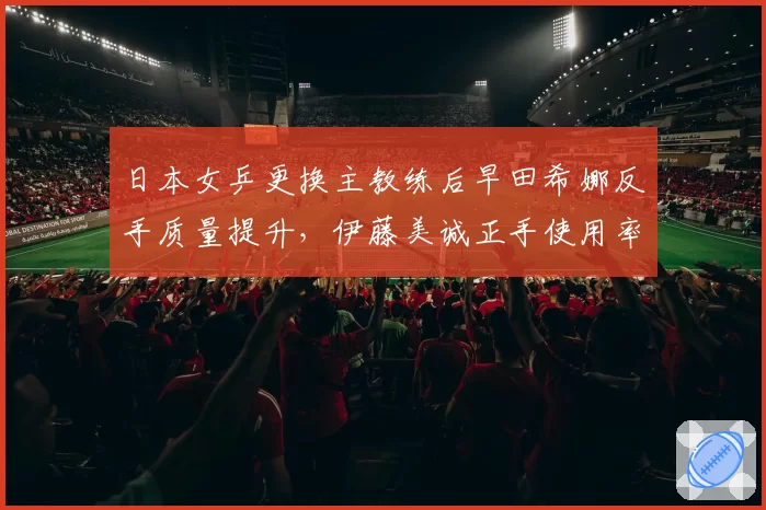 日本女乒更换主教练后早田希娜反手质量提升，伊藤美诚正手使用率反降10%