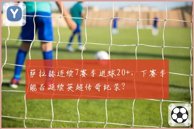 萨拉赫连续7赛季进球20+，下赛季能否延续英超传奇纪录？