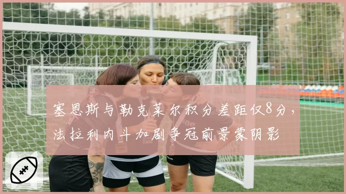 塞恩斯与勒克莱尔积分差距仅8分，法拉利内斗加剧争冠前景蒙阴影