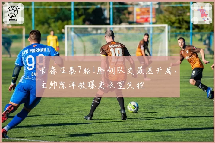 长春亚泰7轮1胜创队史最差开局,主帅陈洋被曝更衣室失控