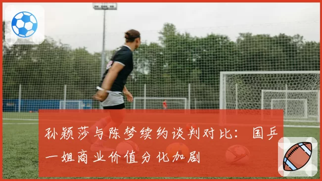 孙颖莎与陈梦续约谈判对比：国乒一姐商业价值分化加剧