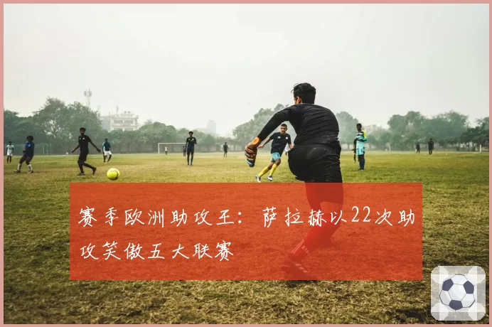 赛季欧洲助攻王：萨拉赫以22次助攻笑傲五大联赛