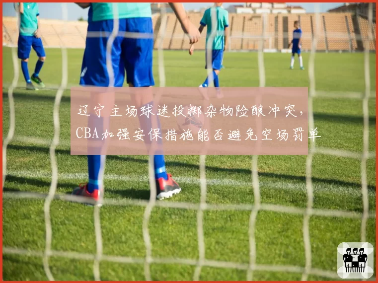 辽宁主场球迷投掷杂物险酿冲突，CBA加强安保措施能否避免空场罚单？